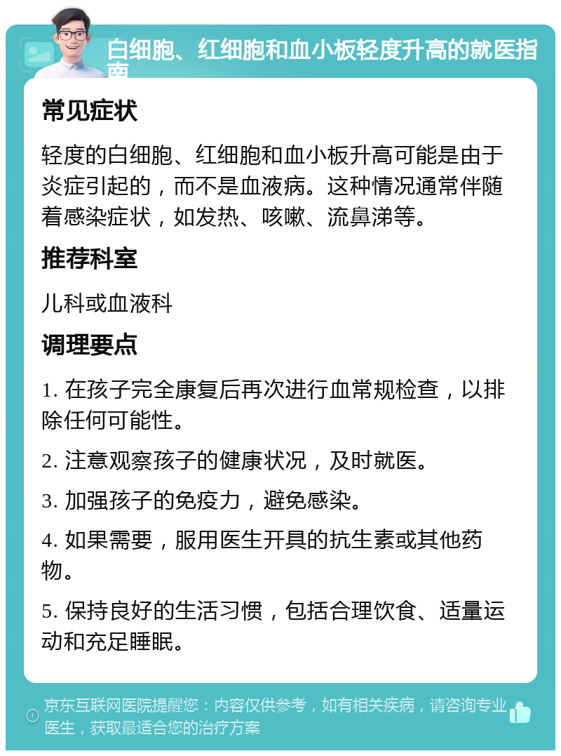 白细胞、红细胞和血小板轻度升高的就医指南 常见症状 轻度的白细胞、红细胞和血小板升高可能是由于炎症引起的，而不是血液病。这种情况通常伴随着感染症状，如发热、咳嗽、流鼻涕等。 推荐科室 儿科或血液科 调理要点 1. 在孩子完全康复后再次进行血常规检查，以排除任何可能性。 2. 注意观察孩子的健康状况，及时就医。 3. 加强孩子的免疫力，避免感染。 4. 如果需要，服用医生开具的抗生素或其他药物。 5. 保持良好的生活习惯，包括合理饮食、适量运动和充足睡眠。