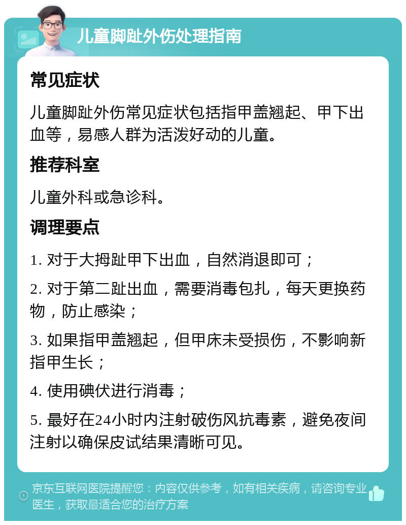 儿童脚趾外伤处理指南 常见症状 儿童脚趾外伤常见症状包括指甲盖翘起、甲下出血等，易感人群为活泼好动的儿童。 推荐科室 儿童外科或急诊科。 调理要点 1. 对于大拇趾甲下出血，自然消退即可； 2. 对于第二趾出血，需要消毒包扎，每天更换药物，防止感染； 3. 如果指甲盖翘起，但甲床未受损伤，不影响新指甲生长； 4. 使用碘伏进行消毒； 5. 最好在24小时内注射破伤风抗毒素，避免夜间注射以确保皮试结果清晰可见。