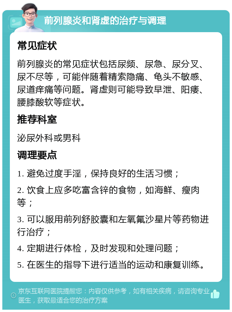 前列腺炎和肾虚的治疗与调理 常见症状 前列腺炎的常见症状包括尿频、尿急、尿分叉、尿不尽等，可能伴随着精索隐痛、龟头不敏感、尿道痒痛等问题。肾虚则可能导致早泄、阳痿、腰膝酸软等症状。 推荐科室 泌尿外科或男科 调理要点 1. 避免过度手淫，保持良好的生活习惯； 2. 饮食上应多吃富含锌的食物，如海鲜、瘦肉等； 3. 可以服用前列舒胶囊和左氧氟沙星片等药物进行治疗； 4. 定期进行体检，及时发现和处理问题； 5. 在医生的指导下进行适当的运动和康复训练。