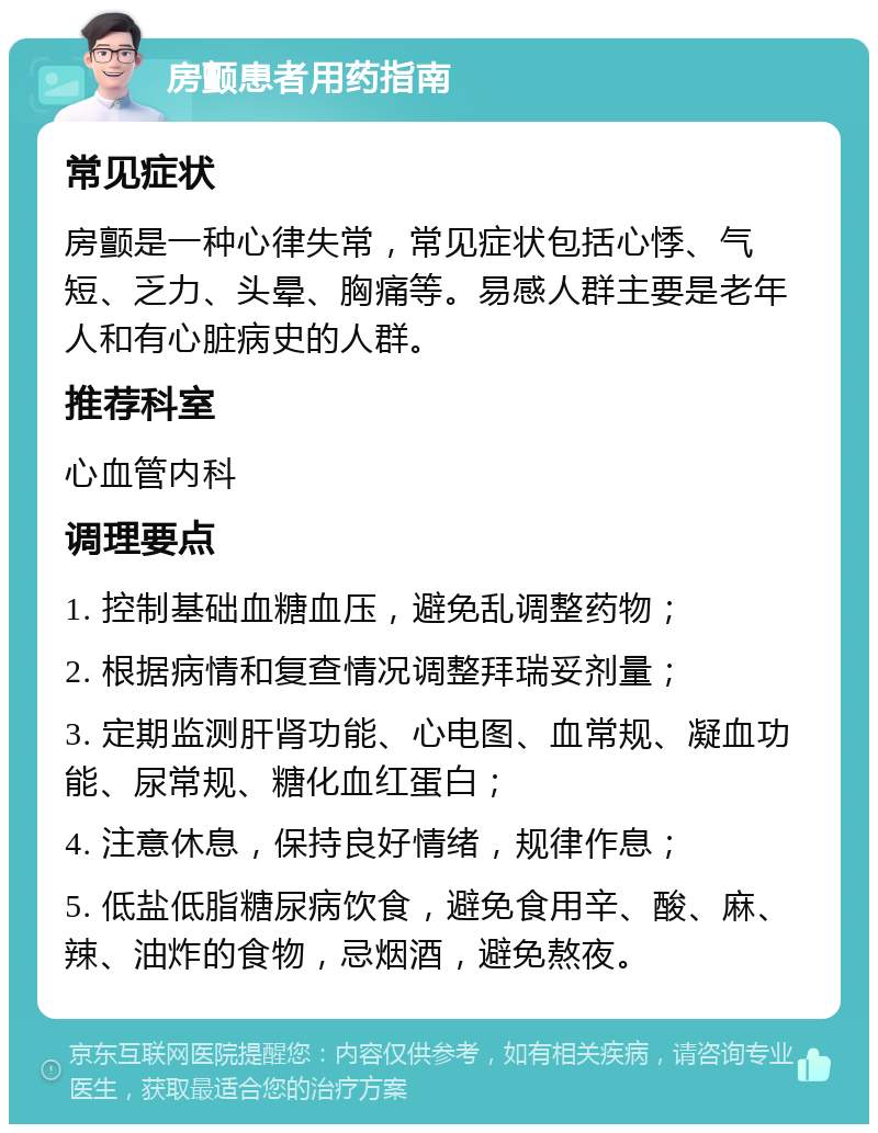 房颤患者用药指南 常见症状 房颤是一种心律失常，常见症状包括心悸、气短、乏力、头晕、胸痛等。易感人群主要是老年人和有心脏病史的人群。 推荐科室 心血管内科 调理要点 1. 控制基础血糖血压，避免乱调整药物； 2. 根据病情和复查情况调整拜瑞妥剂量； 3. 定期监测肝肾功能、心电图、血常规、凝血功能、尿常规、糖化血红蛋白； 4. 注意休息，保持良好情绪，规律作息； 5. 低盐低脂糖尿病饮食，避免食用辛、酸、麻、辣、油炸的食物，忌烟酒，避免熬夜。