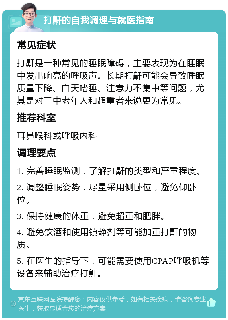 打鼾的自我调理与就医指南 常见症状 打鼾是一种常见的睡眠障碍，主要表现为在睡眠中发出响亮的呼吸声。长期打鼾可能会导致睡眠质量下降、白天嗜睡、注意力不集中等问题，尤其是对于中老年人和超重者来说更为常见。 推荐科室 耳鼻喉科或呼吸内科 调理要点 1. 完善睡眠监测，了解打鼾的类型和严重程度。 2. 调整睡眠姿势，尽量采用侧卧位，避免仰卧位。 3. 保持健康的体重，避免超重和肥胖。 4. 避免饮酒和使用镇静剂等可能加重打鼾的物质。 5. 在医生的指导下，可能需要使用CPAP呼吸机等设备来辅助治疗打鼾。