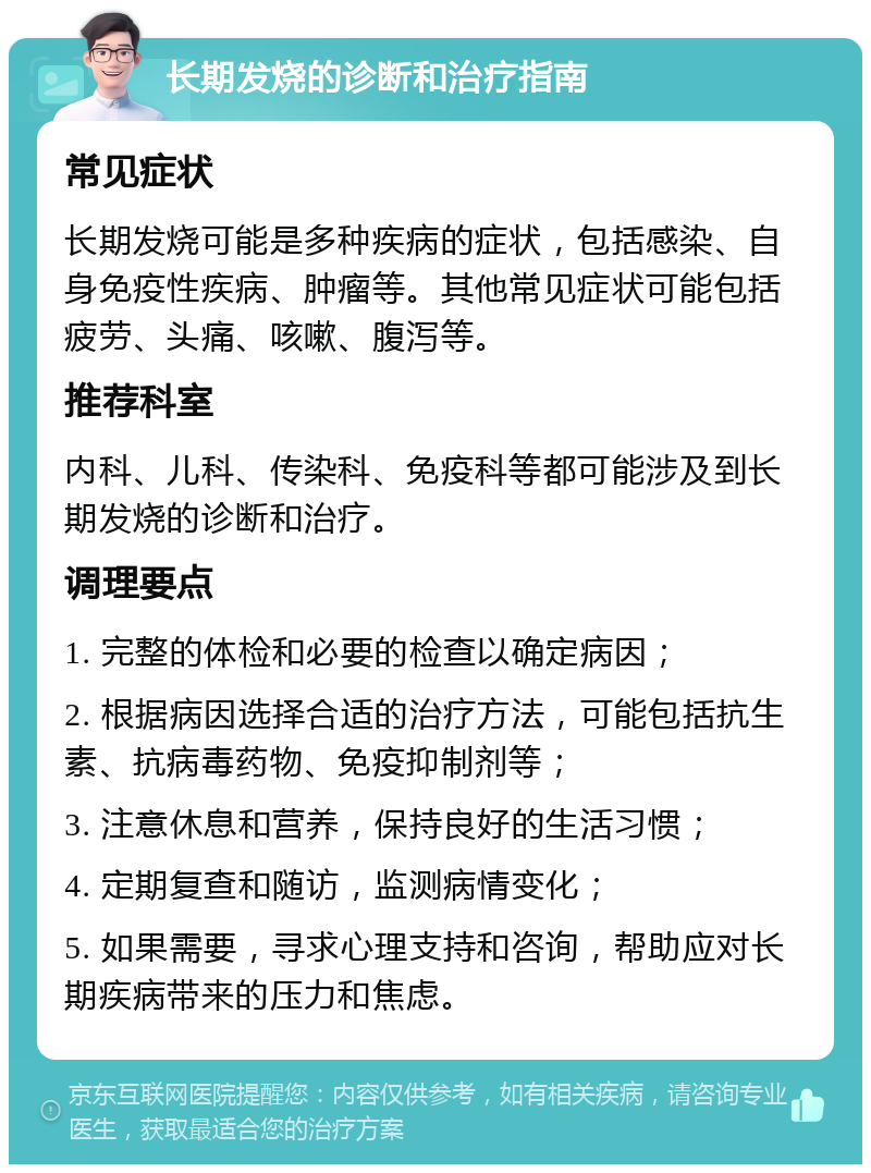 长期发烧的诊断和治疗指南 常见症状 长期发烧可能是多种疾病的症状，包括感染、自身免疫性疾病、肿瘤等。其他常见症状可能包括疲劳、头痛、咳嗽、腹泻等。 推荐科室 内科、儿科、传染科、免疫科等都可能涉及到长期发烧的诊断和治疗。 调理要点 1. 完整的体检和必要的检查以确定病因； 2. 根据病因选择合适的治疗方法，可能包括抗生素、抗病毒药物、免疫抑制剂等； 3. 注意休息和营养，保持良好的生活习惯； 4. 定期复查和随访，监测病情变化； 5. 如果需要，寻求心理支持和咨询，帮助应对长期疾病带来的压力和焦虑。