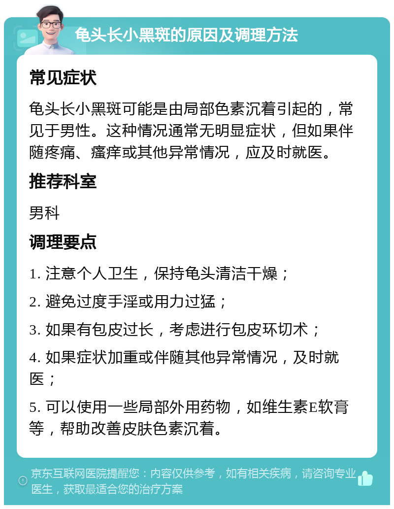 龟头长小黑斑的原因及调理方法 常见症状 龟头长小黑斑可能是由局部色素沉着引起的，常见于男性。这种情况通常无明显症状，但如果伴随疼痛、瘙痒或其他异常情况，应及时就医。 推荐科室 男科 调理要点 1. 注意个人卫生，保持龟头清洁干燥； 2. 避免过度手淫或用力过猛； 3. 如果有包皮过长，考虑进行包皮环切术； 4. 如果症状加重或伴随其他异常情况，及时就医； 5. 可以使用一些局部外用药物，如维生素E软膏等，帮助改善皮肤色素沉着。