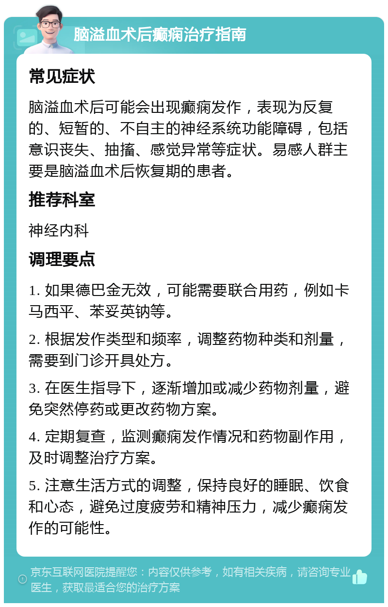 脑溢血术后癫痫治疗指南 常见症状 脑溢血术后可能会出现癫痫发作，表现为反复的、短暂的、不自主的神经系统功能障碍，包括意识丧失、抽搐、感觉异常等症状。易感人群主要是脑溢血术后恢复期的患者。 推荐科室 神经内科 调理要点 1. 如果德巴金无效，可能需要联合用药，例如卡马西平、苯妥英钠等。 2. 根据发作类型和频率，调整药物种类和剂量，需要到门诊开具处方。 3. 在医生指导下，逐渐增加或减少药物剂量，避免突然停药或更改药物方案。 4. 定期复查，监测癫痫发作情况和药物副作用，及时调整治疗方案。 5. 注意生活方式的调整，保持良好的睡眠、饮食和心态，避免过度疲劳和精神压力，减少癫痫发作的可能性。