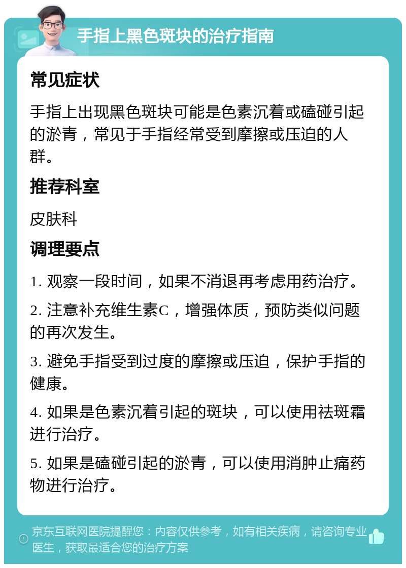 手指上黑色斑块的治疗指南 常见症状 手指上出现黑色斑块可能是色素沉着或磕碰引起的淤青，常见于手指经常受到摩擦或压迫的人群。 推荐科室 皮肤科 调理要点 1. 观察一段时间，如果不消退再考虑用药治疗。 2. 注意补充维生素C，增强体质，预防类似问题的再次发生。 3. 避免手指受到过度的摩擦或压迫，保护手指的健康。 4. 如果是色素沉着引起的斑块，可以使用祛斑霜进行治疗。 5. 如果是磕碰引起的淤青，可以使用消肿止痛药物进行治疗。