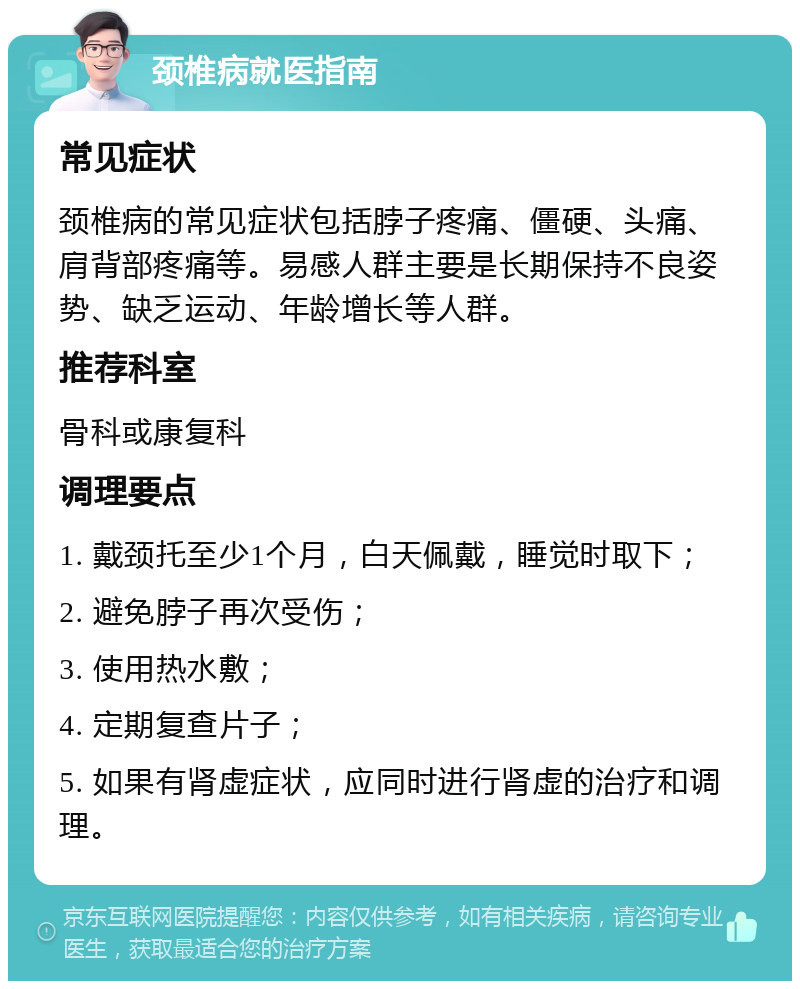 颈椎病就医指南 常见症状 颈椎病的常见症状包括脖子疼痛、僵硬、头痛、肩背部疼痛等。易感人群主要是长期保持不良姿势、缺乏运动、年龄增长等人群。 推荐科室 骨科或康复科 调理要点 1. 戴颈托至少1个月，白天佩戴，睡觉时取下； 2. 避免脖子再次受伤； 3. 使用热水敷； 4. 定期复查片子； 5. 如果有肾虚症状，应同时进行肾虚的治疗和调理。