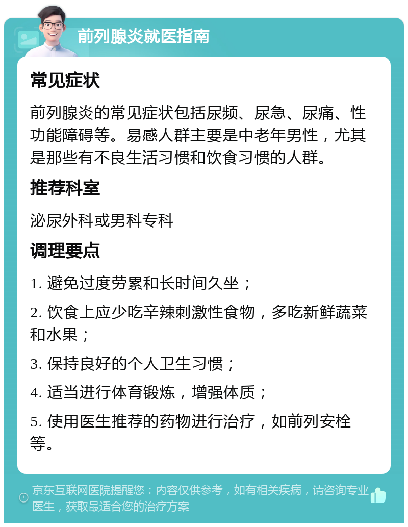 前列腺炎就医指南 常见症状 前列腺炎的常见症状包括尿频、尿急、尿痛、性功能障碍等。易感人群主要是中老年男性，尤其是那些有不良生活习惯和饮食习惯的人群。 推荐科室 泌尿外科或男科专科 调理要点 1. 避免过度劳累和长时间久坐； 2. 饮食上应少吃辛辣刺激性食物，多吃新鲜蔬菜和水果； 3. 保持良好的个人卫生习惯； 4. 适当进行体育锻炼，增强体质； 5. 使用医生推荐的药物进行治疗，如前列安栓等。