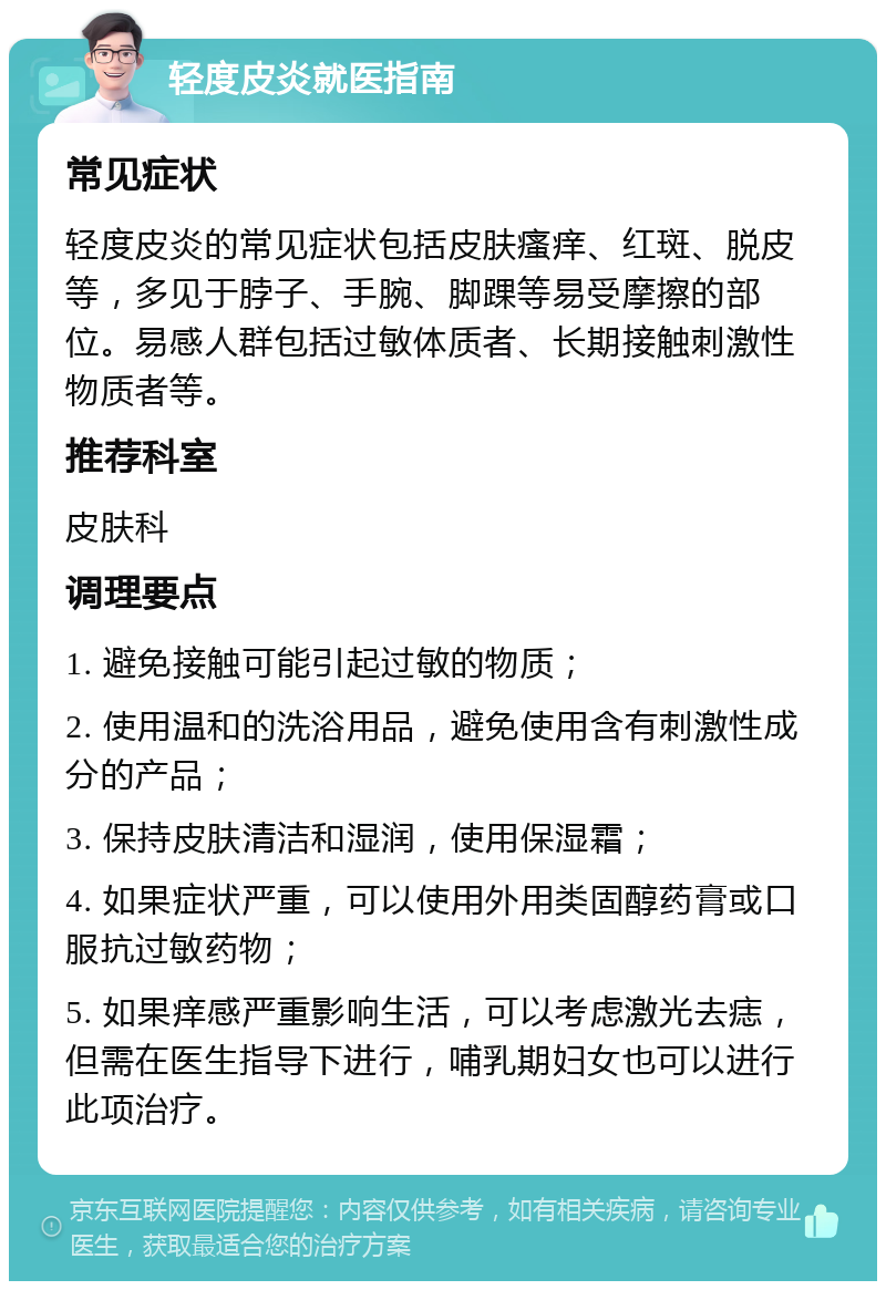 轻度皮炎就医指南 常见症状 轻度皮炎的常见症状包括皮肤瘙痒、红斑、脱皮等，多见于脖子、手腕、脚踝等易受摩擦的部位。易感人群包括过敏体质者、长期接触刺激性物质者等。 推荐科室 皮肤科 调理要点 1. 避免接触可能引起过敏的物质； 2. 使用温和的洗浴用品，避免使用含有刺激性成分的产品； 3. 保持皮肤清洁和湿润，使用保湿霜； 4. 如果症状严重，可以使用外用类固醇药膏或口服抗过敏药物； 5. 如果痒感严重影响生活，可以考虑激光去痣，但需在医生指导下进行，哺乳期妇女也可以进行此项治疗。