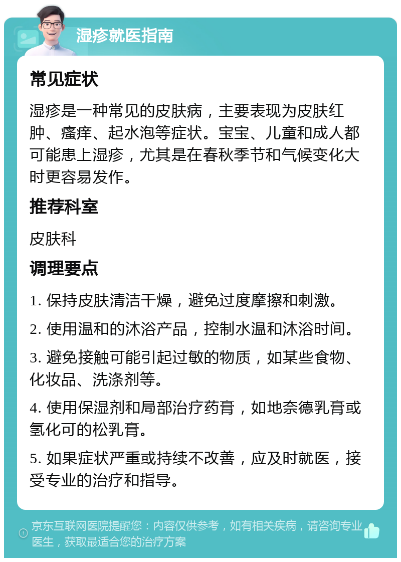 湿疹就医指南 常见症状 湿疹是一种常见的皮肤病，主要表现为皮肤红肿、瘙痒、起水泡等症状。宝宝、儿童和成人都可能患上湿疹，尤其是在春秋季节和气候变化大时更容易发作。 推荐科室 皮肤科 调理要点 1. 保持皮肤清洁干燥，避免过度摩擦和刺激。 2. 使用温和的沐浴产品，控制水温和沐浴时间。 3. 避免接触可能引起过敏的物质，如某些食物、化妆品、洗涤剂等。 4. 使用保湿剂和局部治疗药膏，如地奈德乳膏或氢化可的松乳膏。 5. 如果症状严重或持续不改善，应及时就医，接受专业的治疗和指导。