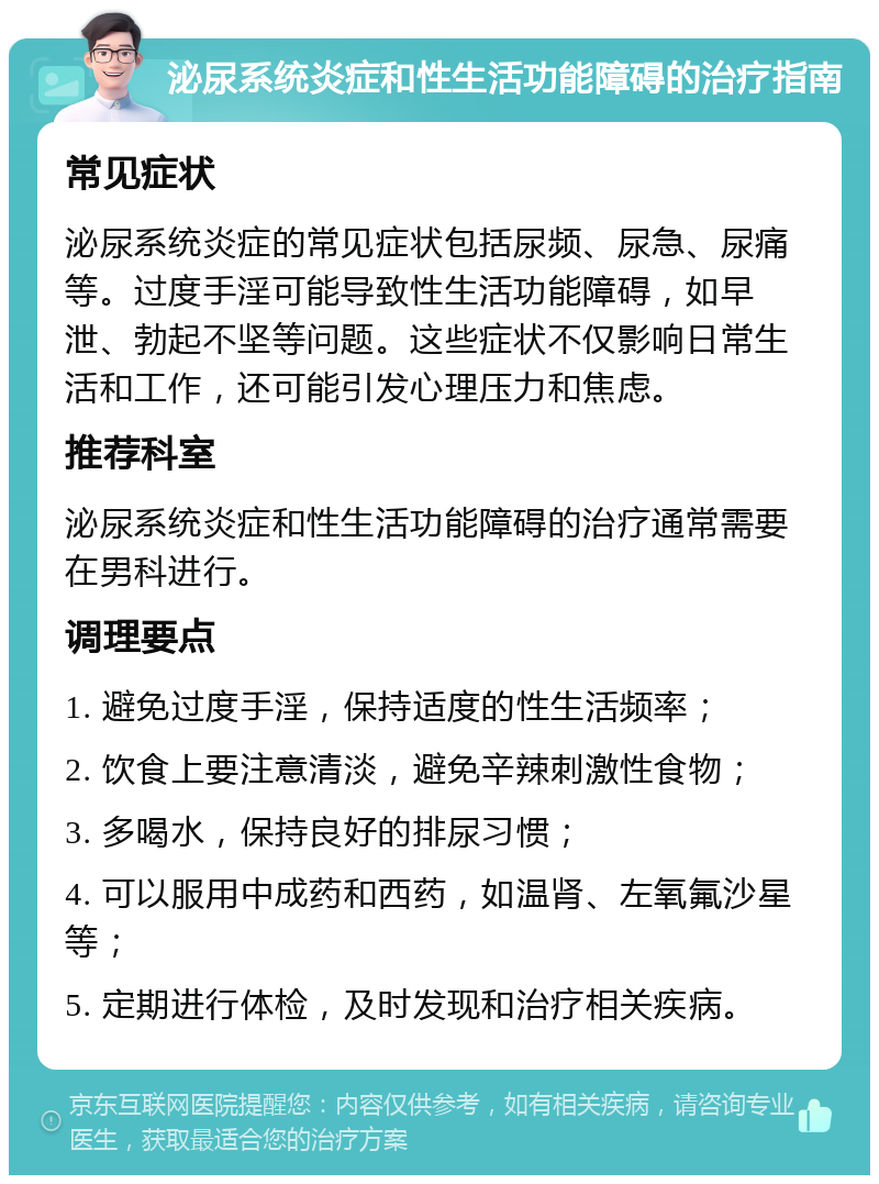 泌尿系统炎症和性生活功能障碍的治疗指南 常见症状 泌尿系统炎症的常见症状包括尿频、尿急、尿痛等。过度手淫可能导致性生活功能障碍，如早泄、勃起不坚等问题。这些症状不仅影响日常生活和工作，还可能引发心理压力和焦虑。 推荐科室 泌尿系统炎症和性生活功能障碍的治疗通常需要在男科进行。 调理要点 1. 避免过度手淫，保持适度的性生活频率； 2. 饮食上要注意清淡，避免辛辣刺激性食物； 3. 多喝水，保持良好的排尿习惯； 4. 可以服用中成药和西药，如温肾、左氧氟沙星等； 5. 定期进行体检，及时发现和治疗相关疾病。