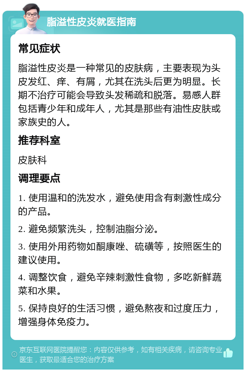 脂溢性皮炎就医指南 常见症状 脂溢性皮炎是一种常见的皮肤病，主要表现为头皮发红、痒、有屑，尤其在洗头后更为明显。长期不治疗可能会导致头发稀疏和脱落。易感人群包括青少年和成年人，尤其是那些有油性皮肤或家族史的人。 推荐科室 皮肤科 调理要点 1. 使用温和的洗发水，避免使用含有刺激性成分的产品。 2. 避免频繁洗头，控制油脂分泌。 3. 使用外用药物如酮康唑、硫磺等，按照医生的建议使用。 4. 调整饮食，避免辛辣刺激性食物，多吃新鲜蔬菜和水果。 5. 保持良好的生活习惯，避免熬夜和过度压力，增强身体免疫力。