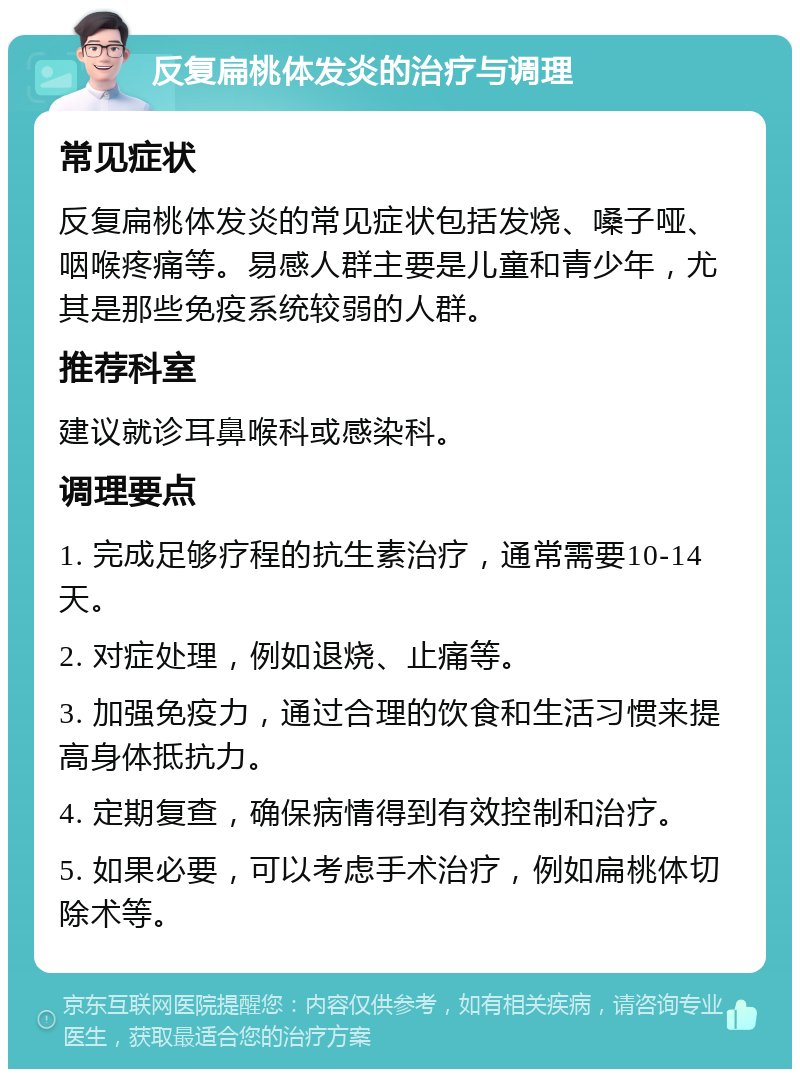 反复扁桃体发炎的治疗与调理 常见症状 反复扁桃体发炎的常见症状包括发烧、嗓子哑、咽喉疼痛等。易感人群主要是儿童和青少年，尤其是那些免疫系统较弱的人群。 推荐科室 建议就诊耳鼻喉科或感染科。 调理要点 1. 完成足够疗程的抗生素治疗，通常需要10-14天。 2. 对症处理，例如退烧、止痛等。 3. 加强免疫力，通过合理的饮食和生活习惯来提高身体抵抗力。 4. 定期复查，确保病情得到有效控制和治疗。 5. 如果必要，可以考虑手术治疗，例如扁桃体切除术等。