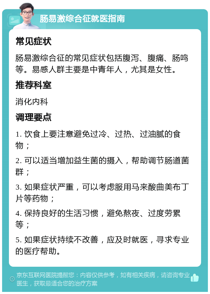 肠易激综合征就医指南 常见症状 肠易激综合征的常见症状包括腹泻、腹痛、肠鸣等。易感人群主要是中青年人，尤其是女性。 推荐科室 消化内科 调理要点 1. 饮食上要注意避免过冷、过热、过油腻的食物； 2. 可以适当增加益生菌的摄入，帮助调节肠道菌群； 3. 如果症状严重，可以考虑服用马来酸曲美布丁片等药物； 4. 保持良好的生活习惯，避免熬夜、过度劳累等； 5. 如果症状持续不改善，应及时就医，寻求专业的医疗帮助。