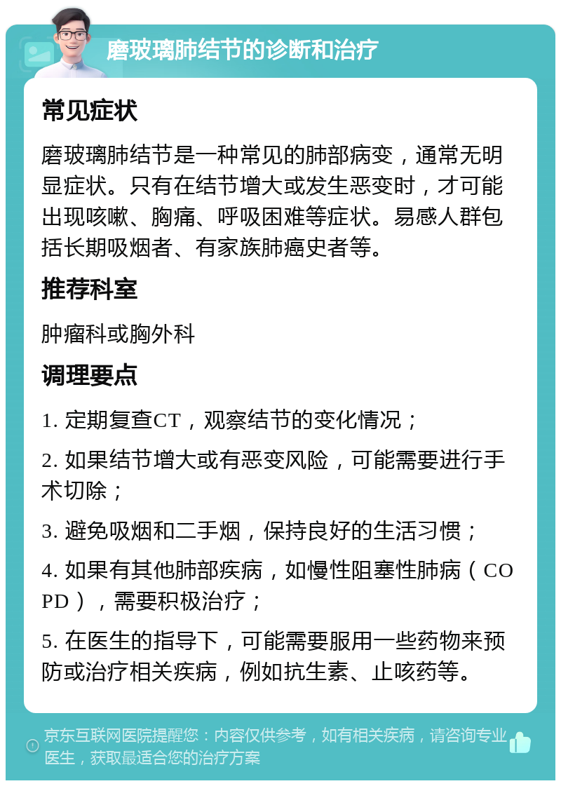 磨玻璃肺结节的诊断和治疗 常见症状 磨玻璃肺结节是一种常见的肺部病变，通常无明显症状。只有在结节增大或发生恶变时，才可能出现咳嗽、胸痛、呼吸困难等症状。易感人群包括长期吸烟者、有家族肺癌史者等。 推荐科室 肿瘤科或胸外科 调理要点 1. 定期复查CT，观察结节的变化情况； 2. 如果结节增大或有恶变风险，可能需要进行手术切除； 3. 避免吸烟和二手烟，保持良好的生活习惯； 4. 如果有其他肺部疾病，如慢性阻塞性肺病（COPD），需要积极治疗； 5. 在医生的指导下，可能需要服用一些药物来预防或治疗相关疾病，例如抗生素、止咳药等。