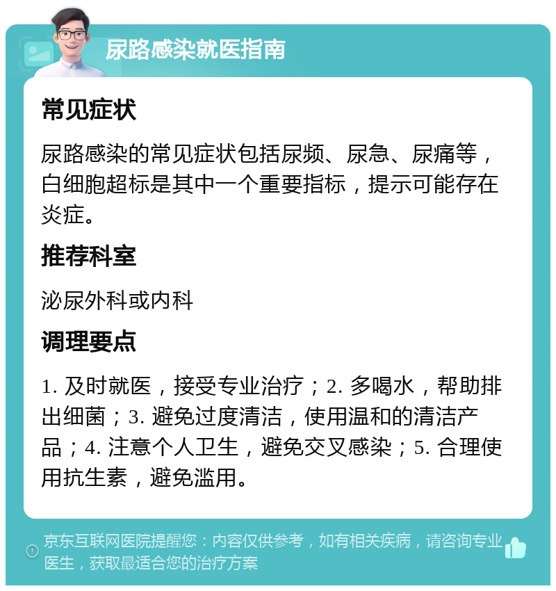 尿路感染就医指南 常见症状 尿路感染的常见症状包括尿频、尿急、尿痛等，白细胞超标是其中一个重要指标，提示可能存在炎症。 推荐科室 泌尿外科或内科 调理要点 1. 及时就医，接受专业治疗；2. 多喝水，帮助排出细菌；3. 避免过度清洁，使用温和的清洁产品；4. 注意个人卫生，避免交叉感染；5. 合理使用抗生素，避免滥用。