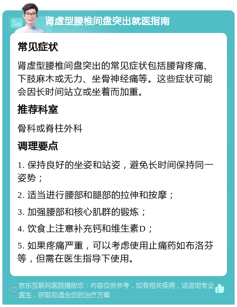 肾虚型腰椎间盘突出就医指南 常见症状 肾虚型腰椎间盘突出的常见症状包括腰背疼痛、下肢麻木或无力、坐骨神经痛等。这些症状可能会因长时间站立或坐着而加重。 推荐科室 骨科或脊柱外科 调理要点 1. 保持良好的坐姿和站姿，避免长时间保持同一姿势； 2. 适当进行腰部和腿部的拉伸和按摩； 3. 加强腰部和核心肌群的锻炼； 4. 饮食上注意补充钙和维生素D； 5. 如果疼痛严重，可以考虑使用止痛药如布洛芬等，但需在医生指导下使用。