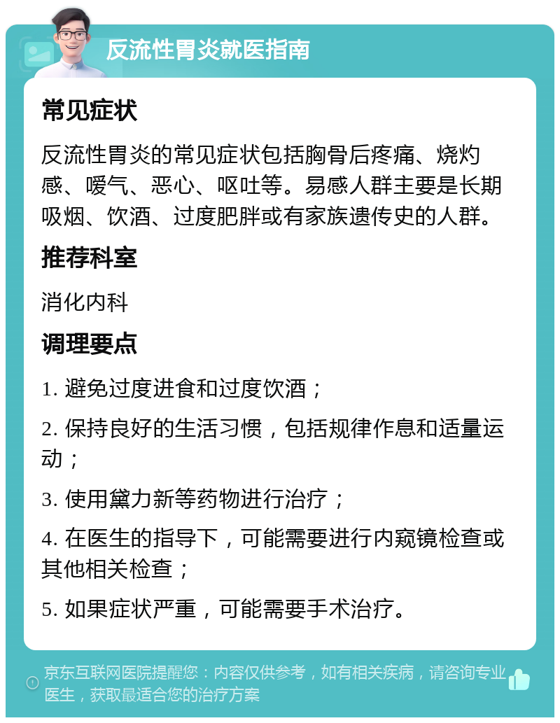 反流性胃炎就医指南 常见症状 反流性胃炎的常见症状包括胸骨后疼痛、烧灼感、嗳气、恶心、呕吐等。易感人群主要是长期吸烟、饮酒、过度肥胖或有家族遗传史的人群。 推荐科室 消化内科 调理要点 1. 避免过度进食和过度饮酒； 2. 保持良好的生活习惯，包括规律作息和适量运动； 3. 使用黛力新等药物进行治疗； 4. 在医生的指导下，可能需要进行内窥镜检查或其他相关检查； 5. 如果症状严重，可能需要手术治疗。