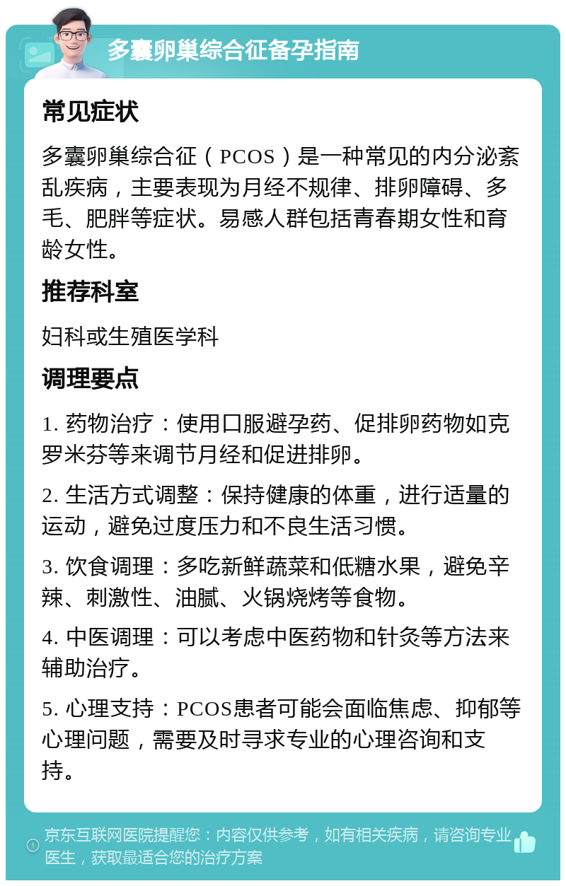 多囊卵巢综合征备孕指南 常见症状 多囊卵巢综合征（PCOS）是一种常见的内分泌紊乱疾病，主要表现为月经不规律、排卵障碍、多毛、肥胖等症状。易感人群包括青春期女性和育龄女性。 推荐科室 妇科或生殖医学科 调理要点 1. 药物治疗：使用口服避孕药、促排卵药物如克罗米芬等来调节月经和促进排卵。 2. 生活方式调整：保持健康的体重，进行适量的运动，避免过度压力和不良生活习惯。 3. 饮食调理：多吃新鲜蔬菜和低糖水果，避免辛辣、刺激性、油腻、火锅烧烤等食物。 4. 中医调理：可以考虑中医药物和针灸等方法来辅助治疗。 5. 心理支持：PCOS患者可能会面临焦虑、抑郁等心理问题，需要及时寻求专业的心理咨询和支持。