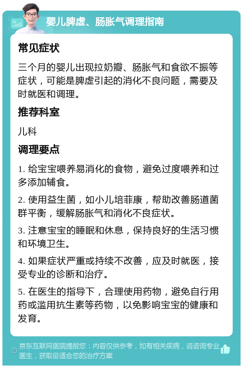 婴儿脾虚、肠胀气调理指南 常见症状 三个月的婴儿出现拉奶瓣、肠胀气和食欲不振等症状，可能是脾虚引起的消化不良问题，需要及时就医和调理。 推荐科室 儿科 调理要点 1. 给宝宝喂养易消化的食物，避免过度喂养和过多添加辅食。 2. 使用益生菌，如小儿培菲康，帮助改善肠道菌群平衡，缓解肠胀气和消化不良症状。 3. 注意宝宝的睡眠和休息，保持良好的生活习惯和环境卫生。 4. 如果症状严重或持续不改善，应及时就医，接受专业的诊断和治疗。 5. 在医生的指导下，合理使用药物，避免自行用药或滥用抗生素等药物，以免影响宝宝的健康和发育。