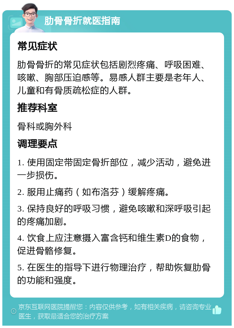 肋骨骨折就医指南 常见症状 肋骨骨折的常见症状包括剧烈疼痛、呼吸困难、咳嗽、胸部压迫感等。易感人群主要是老年人、儿童和有骨质疏松症的人群。 推荐科室 骨科或胸外科 调理要点 1. 使用固定带固定骨折部位，减少活动，避免进一步损伤。 2. 服用止痛药（如布洛芬）缓解疼痛。 3. 保持良好的呼吸习惯，避免咳嗽和深呼吸引起的疼痛加剧。 4. 饮食上应注意摄入富含钙和维生素D的食物，促进骨骼修复。 5. 在医生的指导下进行物理治疗，帮助恢复肋骨的功能和强度。