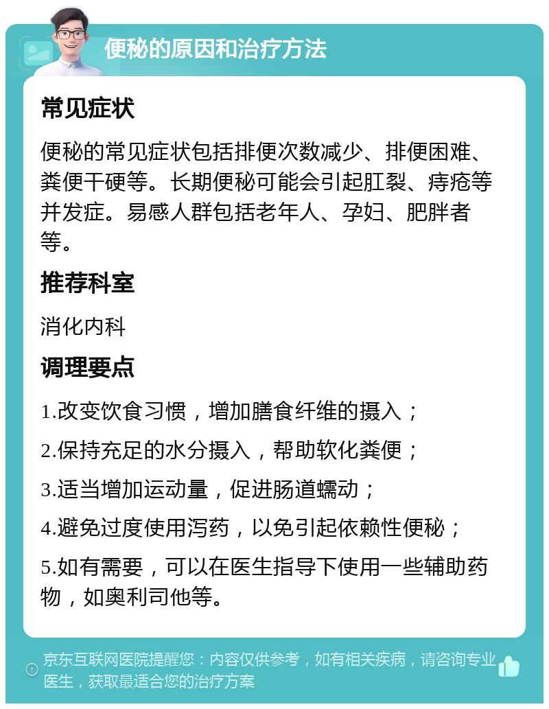 便秘的原因和治疗方法 常见症状 便秘的常见症状包括排便次数减少、排便困难、粪便干硬等。长期便秘可能会引起肛裂、痔疮等并发症。易感人群包括老年人、孕妇、肥胖者等。 推荐科室 消化内科 调理要点 1.改变饮食习惯，增加膳食纤维的摄入； 2.保持充足的水分摄入，帮助软化粪便； 3.适当增加运动量，促进肠道蠕动； 4.避免过度使用泻药，以免引起依赖性便秘； 5.如有需要，可以在医生指导下使用一些辅助药物，如奥利司他等。