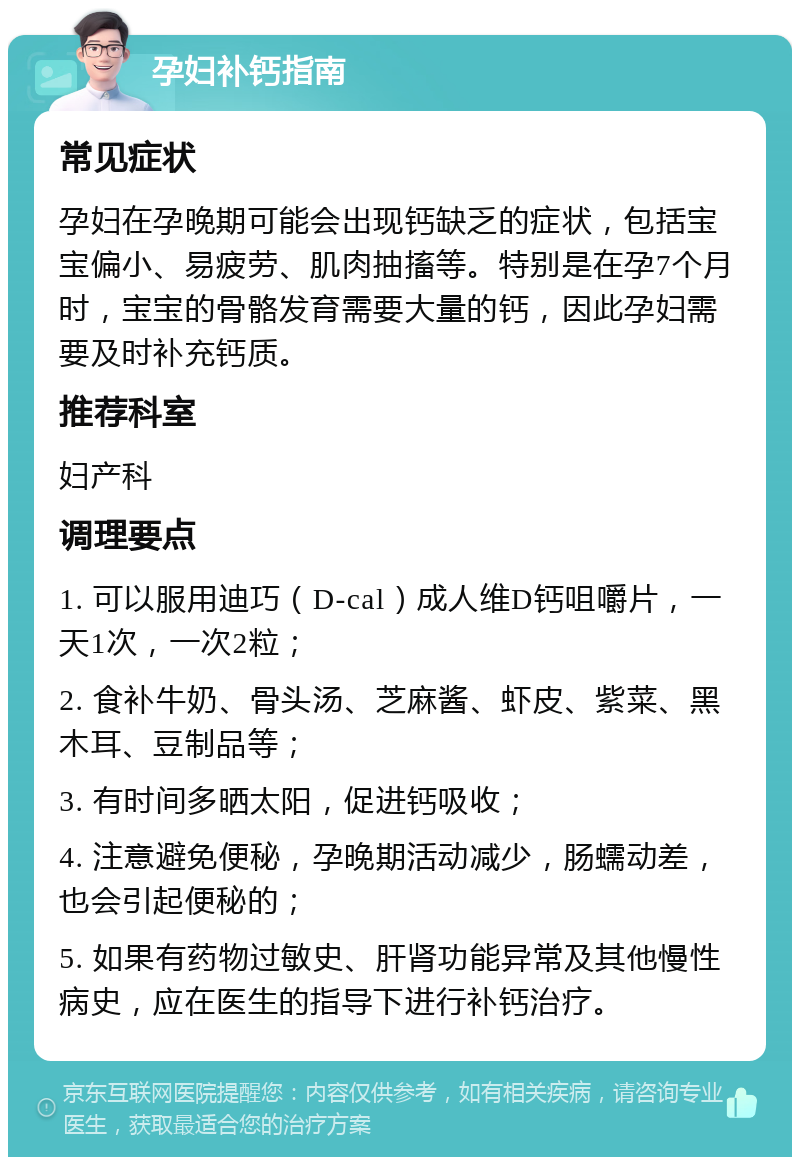 孕妇补钙指南 常见症状 孕妇在孕晚期可能会出现钙缺乏的症状，包括宝宝偏小、易疲劳、肌肉抽搐等。特别是在孕7个月时，宝宝的骨骼发育需要大量的钙，因此孕妇需要及时补充钙质。 推荐科室 妇产科 调理要点 1. 可以服用迪巧（D-cal）成人维D钙咀嚼片，一天1次，一次2粒； 2. 食补牛奶、骨头汤、芝麻酱、虾皮、紫菜、黑木耳、豆制品等； 3. 有时间多晒太阳，促进钙吸收； 4. 注意避免便秘，孕晚期活动减少，肠蠕动差，也会引起便秘的； 5. 如果有药物过敏史、肝肾功能异常及其他慢性病史，应在医生的指导下进行补钙治疗。