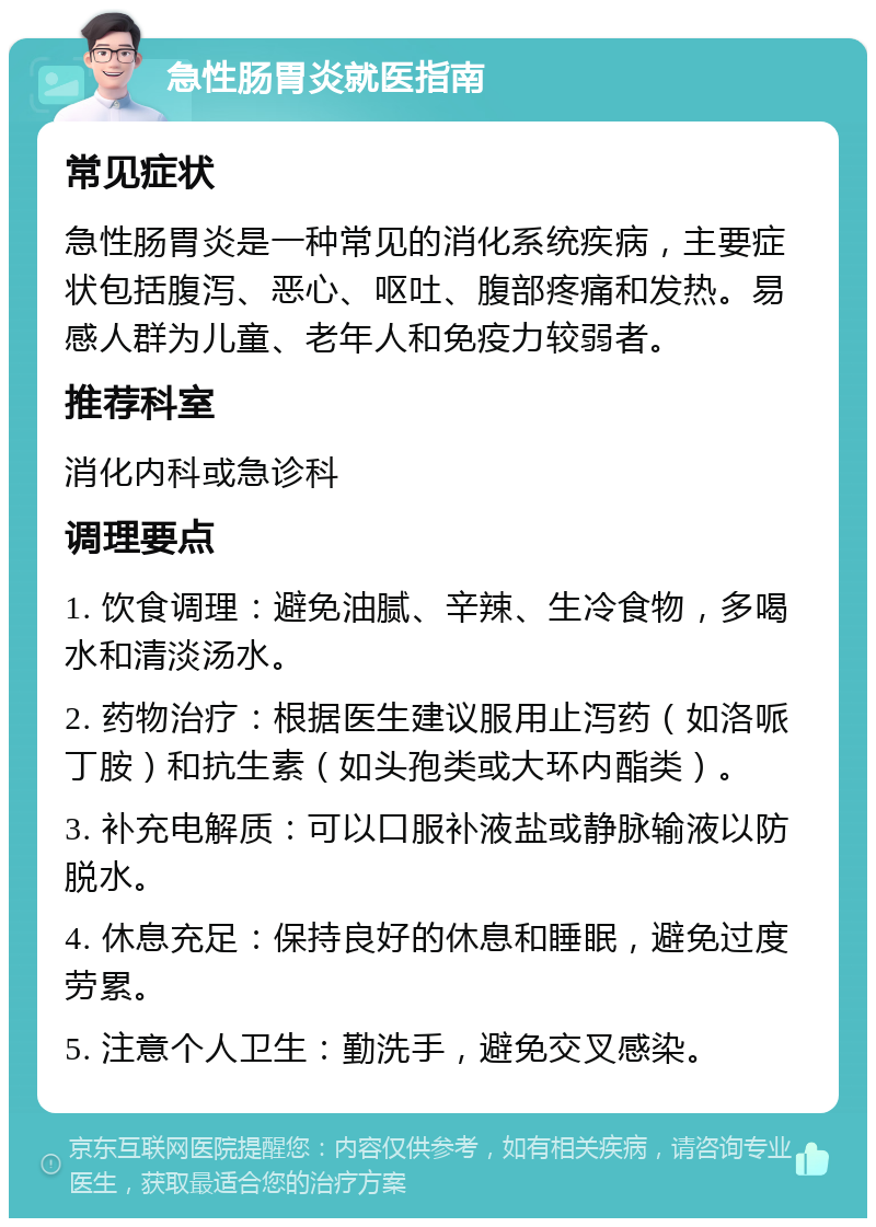 急性肠胃炎就医指南 常见症状 急性肠胃炎是一种常见的消化系统疾病，主要症状包括腹泻、恶心、呕吐、腹部疼痛和发热。易感人群为儿童、老年人和免疫力较弱者。 推荐科室 消化内科或急诊科 调理要点 1. 饮食调理：避免油腻、辛辣、生冷食物，多喝水和清淡汤水。 2. 药物治疗：根据医生建议服用止泻药（如洛哌丁胺）和抗生素（如头孢类或大环内酯类）。 3. 补充电解质：可以口服补液盐或静脉输液以防脱水。 4. 休息充足：保持良好的休息和睡眠，避免过度劳累。 5. 注意个人卫生：勤洗手，避免交叉感染。