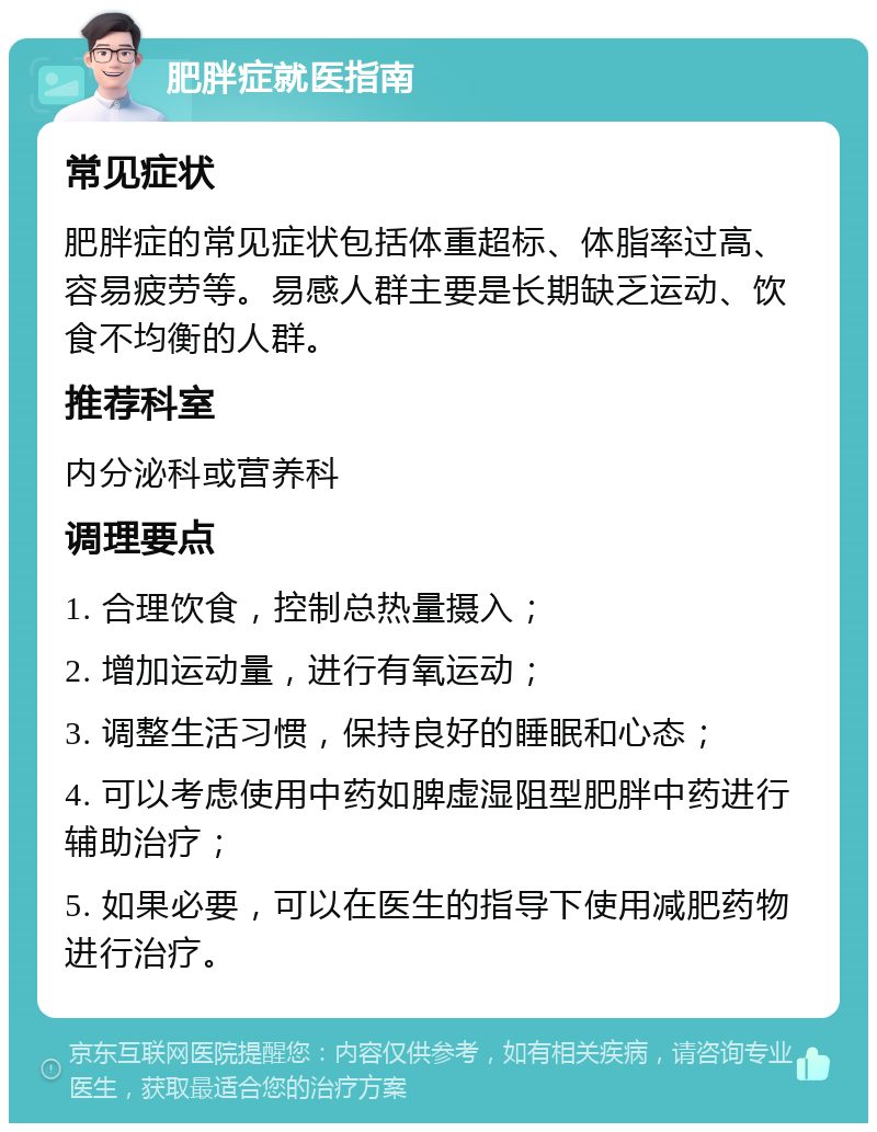 肥胖症就医指南 常见症状 肥胖症的常见症状包括体重超标、体脂率过高、容易疲劳等。易感人群主要是长期缺乏运动、饮食不均衡的人群。 推荐科室 内分泌科或营养科 调理要点 1. 合理饮食，控制总热量摄入； 2. 增加运动量，进行有氧运动； 3. 调整生活习惯，保持良好的睡眠和心态； 4. 可以考虑使用中药如脾虚湿阻型肥胖中药进行辅助治疗； 5. 如果必要，可以在医生的指导下使用减肥药物进行治疗。