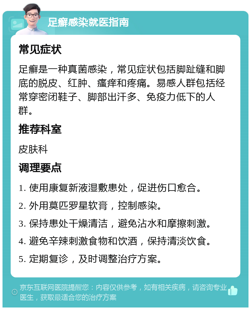 足癣感染就医指南 常见症状 足癣是一种真菌感染，常见症状包括脚趾缝和脚底的脱皮、红肿、瘙痒和疼痛。易感人群包括经常穿密闭鞋子、脚部出汗多、免疫力低下的人群。 推荐科室 皮肤科 调理要点 1. 使用康复新液湿敷患处，促进伤口愈合。 2. 外用莫匹罗星软膏，控制感染。 3. 保持患处干燥清洁，避免沾水和摩擦刺激。 4. 避免辛辣刺激食物和饮酒，保持清淡饮食。 5. 定期复诊，及时调整治疗方案。