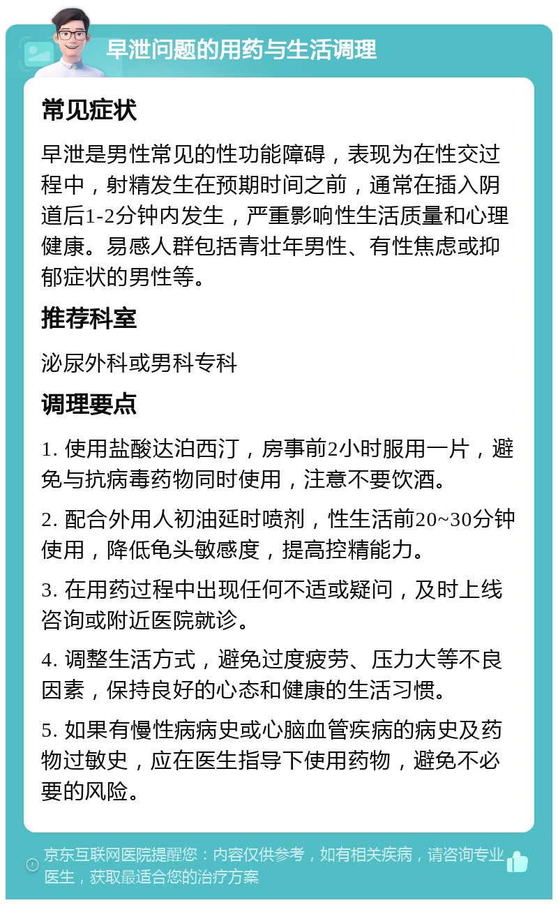 早泄问题的用药与生活调理 常见症状 早泄是男性常见的性功能障碍，表现为在性交过程中，射精发生在预期时间之前，通常在插入阴道后1-2分钟内发生，严重影响性生活质量和心理健康。易感人群包括青壮年男性、有性焦虑或抑郁症状的男性等。 推荐科室 泌尿外科或男科专科 调理要点 1. 使用盐酸达泊西汀，房事前2小时服用一片，避免与抗病毒药物同时使用，注意不要饮酒。 2. 配合外用人初油延时喷剂，性生活前20~30分钟使用，降低龟头敏感度，提高控精能力。 3. 在用药过程中出现任何不适或疑问，及时上线咨询或附近医院就诊。 4. 调整生活方式，避免过度疲劳、压力大等不良因素，保持良好的心态和健康的生活习惯。 5. 如果有慢性病病史或心脑血管疾病的病史及药物过敏史，应在医生指导下使用药物，避免不必要的风险。