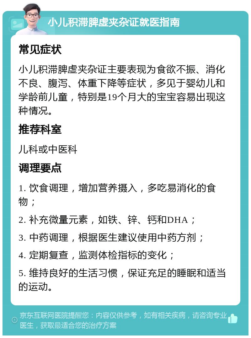 小儿积滞脾虚夹杂证就医指南 常见症状 小儿积滞脾虚夹杂证主要表现为食欲不振、消化不良、腹泻、体重下降等症状，多见于婴幼儿和学龄前儿童，特别是19个月大的宝宝容易出现这种情况。 推荐科室 儿科或中医科 调理要点 1. 饮食调理，增加营养摄入，多吃易消化的食物； 2. 补充微量元素，如铁、锌、钙和DHA； 3. 中药调理，根据医生建议使用中药方剂； 4. 定期复查，监测体检指标的变化； 5. 维持良好的生活习惯，保证充足的睡眠和适当的运动。