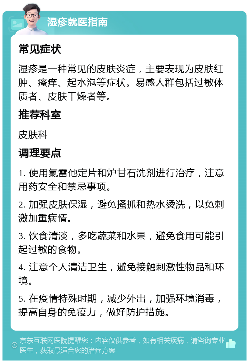 湿疹就医指南 常见症状 湿疹是一种常见的皮肤炎症，主要表现为皮肤红肿、瘙痒、起水泡等症状。易感人群包括过敏体质者、皮肤干燥者等。 推荐科室 皮肤科 调理要点 1. 使用氯雷他定片和炉甘石洗剂进行治疗，注意用药安全和禁忌事项。 2. 加强皮肤保湿，避免搔抓和热水烫洗，以免刺激加重病情。 3. 饮食清淡，多吃蔬菜和水果，避免食用可能引起过敏的食物。 4. 注意个人清洁卫生，避免接触刺激性物品和环境。 5. 在疫情特殊时期，减少外出，加强环境消毒，提高自身的免疫力，做好防护措施。