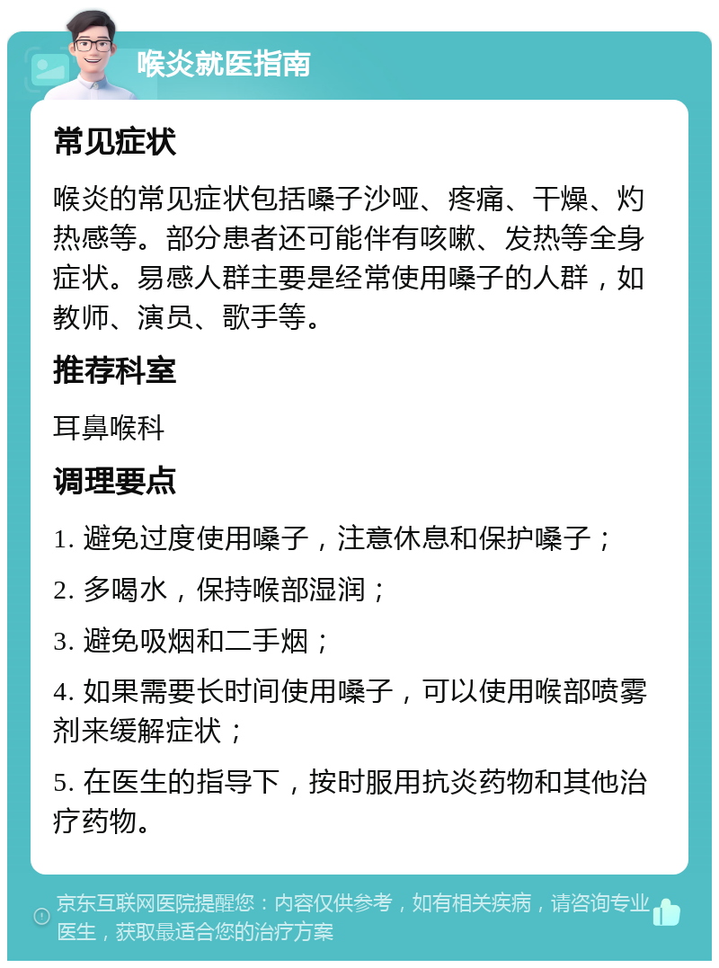 喉炎就医指南 常见症状 喉炎的常见症状包括嗓子沙哑、疼痛、干燥、灼热感等。部分患者还可能伴有咳嗽、发热等全身症状。易感人群主要是经常使用嗓子的人群，如教师、演员、歌手等。 推荐科室 耳鼻喉科 调理要点 1. 避免过度使用嗓子，注意休息和保护嗓子； 2. 多喝水，保持喉部湿润； 3. 避免吸烟和二手烟； 4. 如果需要长时间使用嗓子，可以使用喉部喷雾剂来缓解症状； 5. 在医生的指导下，按时服用抗炎药物和其他治疗药物。