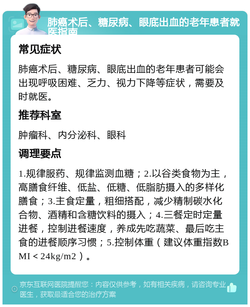 肺癌术后、糖尿病、眼底出血的老年患者就医指南 常见症状 肺癌术后、糖尿病、眼底出血的老年患者可能会出现呼吸困难、乏力、视力下降等症状，需要及时就医。 推荐科室 肿瘤科、内分泌科、眼科 调理要点 1.规律服药、规律监测血糖；2.以谷类食物为主，高膳食纤维、低盐、低糖、低脂肪摄入的多样化膳食；3.主食定量，粗细搭配，减少精制碳水化合物、酒精和含糖饮料的摄入；4.三餐定时定量进餐，控制进餐速度，养成先吃蔬菜、最后吃主食的进餐顺序习惯；5.控制体重（建议体重指数BMI＜24kg/m2）。