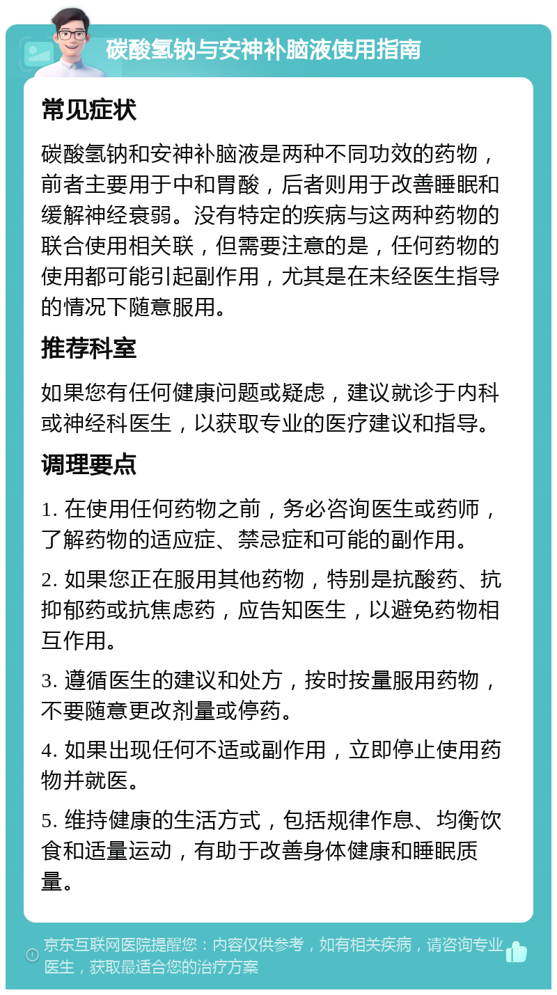 碳酸氢钠与安神补脑液使用指南 常见症状 碳酸氢钠和安神补脑液是两种不同功效的药物，前者主要用于中和胃酸，后者则用于改善睡眠和缓解神经衰弱。没有特定的疾病与这两种药物的联合使用相关联，但需要注意的是，任何药物的使用都可能引起副作用，尤其是在未经医生指导的情况下随意服用。 推荐科室 如果您有任何健康问题或疑虑，建议就诊于内科或神经科医生，以获取专业的医疗建议和指导。 调理要点 1. 在使用任何药物之前，务必咨询医生或药师，了解药物的适应症、禁忌症和可能的副作用。 2. 如果您正在服用其他药物，特别是抗酸药、抗抑郁药或抗焦虑药，应告知医生，以避免药物相互作用。 3. 遵循医生的建议和处方，按时按量服用药物，不要随意更改剂量或停药。 4. 如果出现任何不适或副作用，立即停止使用药物并就医。 5. 维持健康的生活方式，包括规律作息、均衡饮食和适量运动，有助于改善身体健康和睡眠质量。