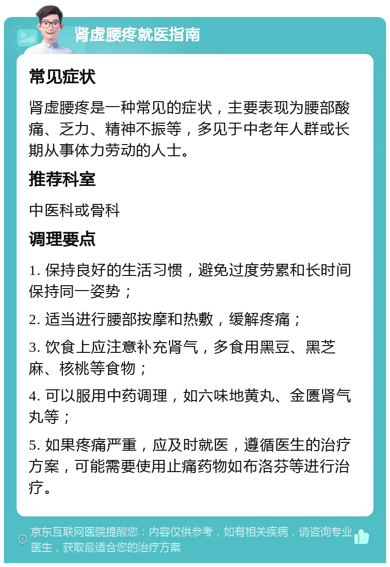 肾虚腰疼就医指南 常见症状 肾虚腰疼是一种常见的症状，主要表现为腰部酸痛、乏力、精神不振等，多见于中老年人群或长期从事体力劳动的人士。 推荐科室 中医科或骨科 调理要点 1. 保持良好的生活习惯，避免过度劳累和长时间保持同一姿势； 2. 适当进行腰部按摩和热敷，缓解疼痛； 3. 饮食上应注意补充肾气，多食用黑豆、黑芝麻、核桃等食物； 4. 可以服用中药调理，如六味地黄丸、金匮肾气丸等； 5. 如果疼痛严重，应及时就医，遵循医生的治疗方案，可能需要使用止痛药物如布洛芬等进行治疗。