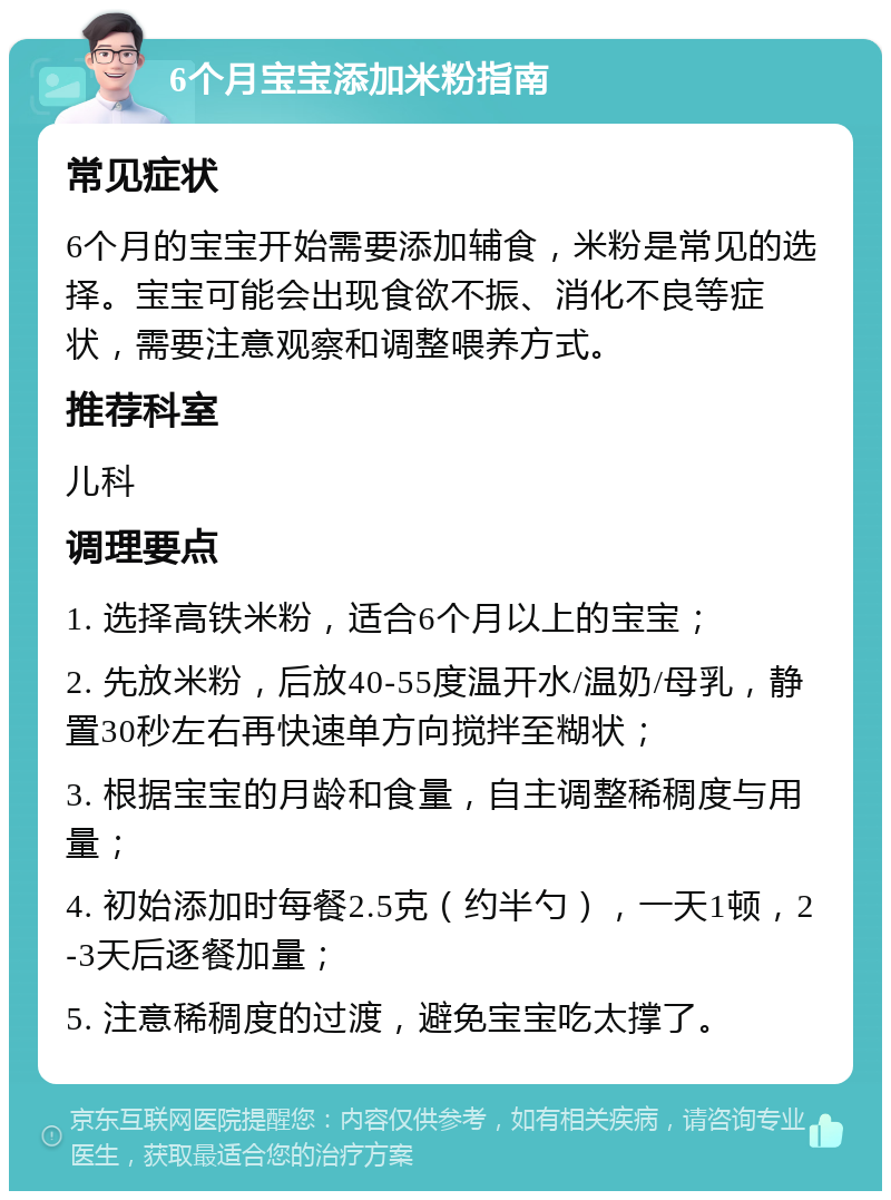 6个月宝宝添加米粉指南 常见症状 6个月的宝宝开始需要添加辅食，米粉是常见的选择。宝宝可能会出现食欲不振、消化不良等症状，需要注意观察和调整喂养方式。 推荐科室 儿科 调理要点 1. 选择高铁米粉，适合6个月以上的宝宝； 2. 先放米粉，后放40-55度温开水/温奶/母乳，静置30秒左右再快速单方向搅拌至糊状； 3. 根据宝宝的月龄和食量，自主调整稀稠度与用量； 4. 初始添加时每餐2.5克（约半勺），一天1顿，2-3天后逐餐加量； 5. 注意稀稠度的过渡，避免宝宝吃太撑了。