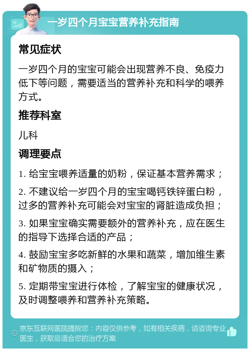 一岁四个月宝宝营养补充指南 常见症状 一岁四个月的宝宝可能会出现营养不良、免疫力低下等问题，需要适当的营养补充和科学的喂养方式。 推荐科室 儿科 调理要点 1. 给宝宝喂养适量的奶粉，保证基本营养需求； 2. 不建议给一岁四个月的宝宝喝钙铁锌蛋白粉，过多的营养补充可能会对宝宝的肾脏造成负担； 3. 如果宝宝确实需要额外的营养补充，应在医生的指导下选择合适的产品； 4. 鼓励宝宝多吃新鲜的水果和蔬菜，增加维生素和矿物质的摄入； 5. 定期带宝宝进行体检，了解宝宝的健康状况，及时调整喂养和营养补充策略。