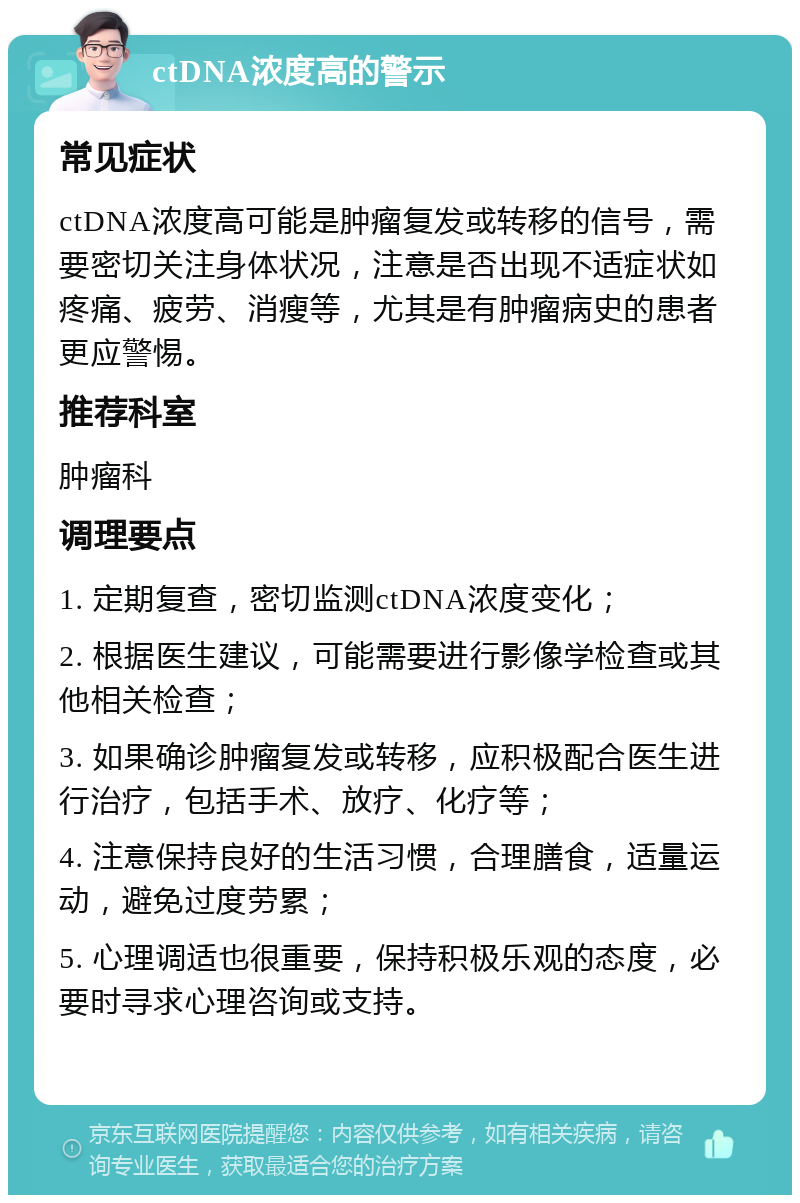 ctDNA浓度高的警示 常见症状 ctDNA浓度高可能是肿瘤复发或转移的信号，需要密切关注身体状况，注意是否出现不适症状如疼痛、疲劳、消瘦等，尤其是有肿瘤病史的患者更应警惕。 推荐科室 肿瘤科 调理要点 1. 定期复查，密切监测ctDNA浓度变化； 2. 根据医生建议，可能需要进行影像学检查或其他相关检查； 3. 如果确诊肿瘤复发或转移，应积极配合医生进行治疗，包括手术、放疗、化疗等； 4. 注意保持良好的生活习惯，合理膳食，适量运动，避免过度劳累； 5. 心理调适也很重要，保持积极乐观的态度，必要时寻求心理咨询或支持。