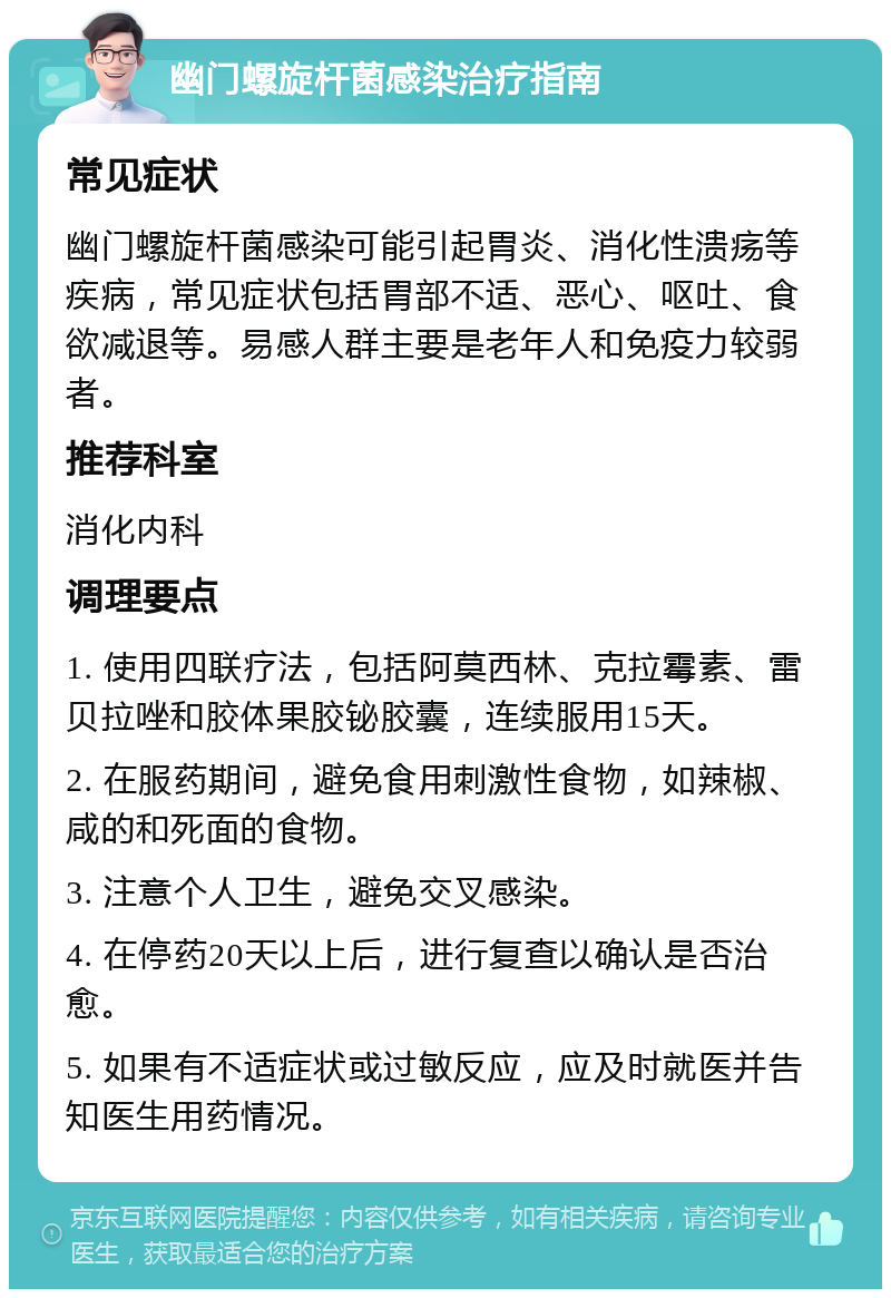 幽门螺旋杆菌感染治疗指南 常见症状 幽门螺旋杆菌感染可能引起胃炎、消化性溃疡等疾病，常见症状包括胃部不适、恶心、呕吐、食欲减退等。易感人群主要是老年人和免疫力较弱者。 推荐科室 消化内科 调理要点 1. 使用四联疗法，包括阿莫西林、克拉霉素、雷贝拉唑和胶体果胶铋胶囊，连续服用15天。 2. 在服药期间，避免食用刺激性食物，如辣椒、咸的和死面的食物。 3. 注意个人卫生，避免交叉感染。 4. 在停药20天以上后，进行复查以确认是否治愈。 5. 如果有不适症状或过敏反应，应及时就医并告知医生用药情况。