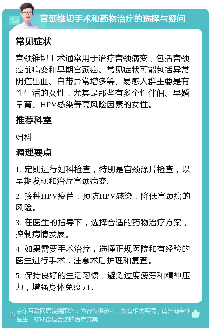 宫颈锥切手术和药物治疗的选择与疑问 常见症状 宫颈锥切手术通常用于治疗宫颈病变，包括宫颈癌前病变和早期宫颈癌。常见症状可能包括异常阴道出血、白带异常增多等。易感人群主要是有性生活的女性，尤其是那些有多个性伴侣、早婚早育、HPV感染等高风险因素的女性。 推荐科室 妇科 调理要点 1. 定期进行妇科检查，特别是宫颈涂片检查，以早期发现和治疗宫颈病变。 2. 接种HPV疫苗，预防HPV感染，降低宫颈癌的风险。 3. 在医生的指导下，选择合适的药物治疗方案，控制病情发展。 4. 如果需要手术治疗，选择正规医院和有经验的医生进行手术，注意术后护理和复查。 5. 保持良好的生活习惯，避免过度疲劳和精神压力，增强身体免疫力。