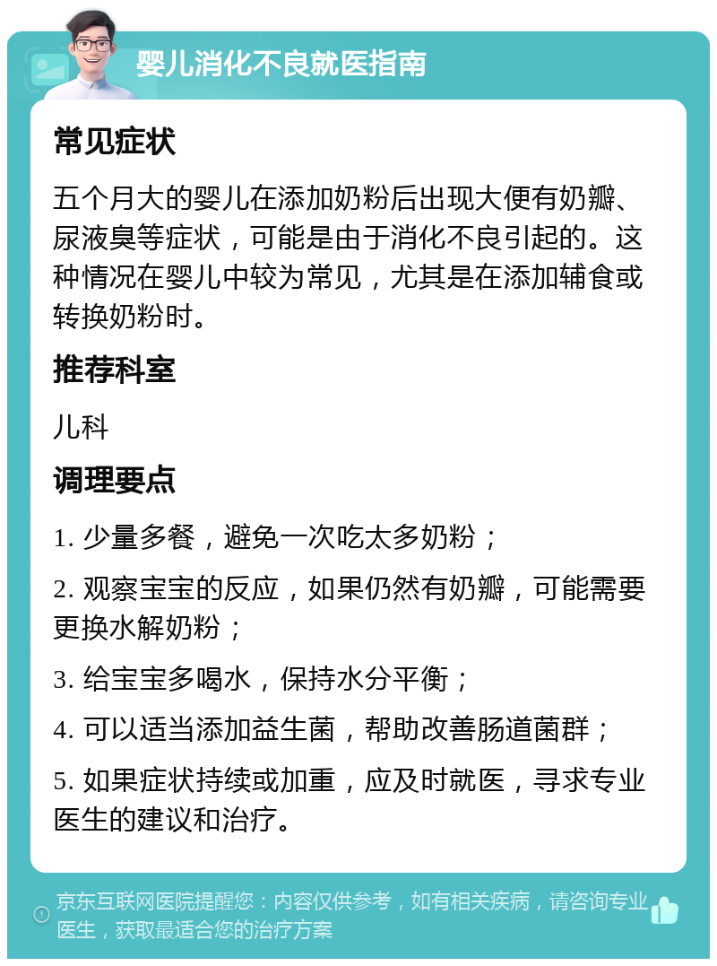 婴儿消化不良就医指南 常见症状 五个月大的婴儿在添加奶粉后出现大便有奶瓣、尿液臭等症状，可能是由于消化不良引起的。这种情况在婴儿中较为常见，尤其是在添加辅食或转换奶粉时。 推荐科室 儿科 调理要点 1. 少量多餐，避免一次吃太多奶粉； 2. 观察宝宝的反应，如果仍然有奶瓣，可能需要更换水解奶粉； 3. 给宝宝多喝水，保持水分平衡； 4. 可以适当添加益生菌，帮助改善肠道菌群； 5. 如果症状持续或加重，应及时就医，寻求专业医生的建议和治疗。