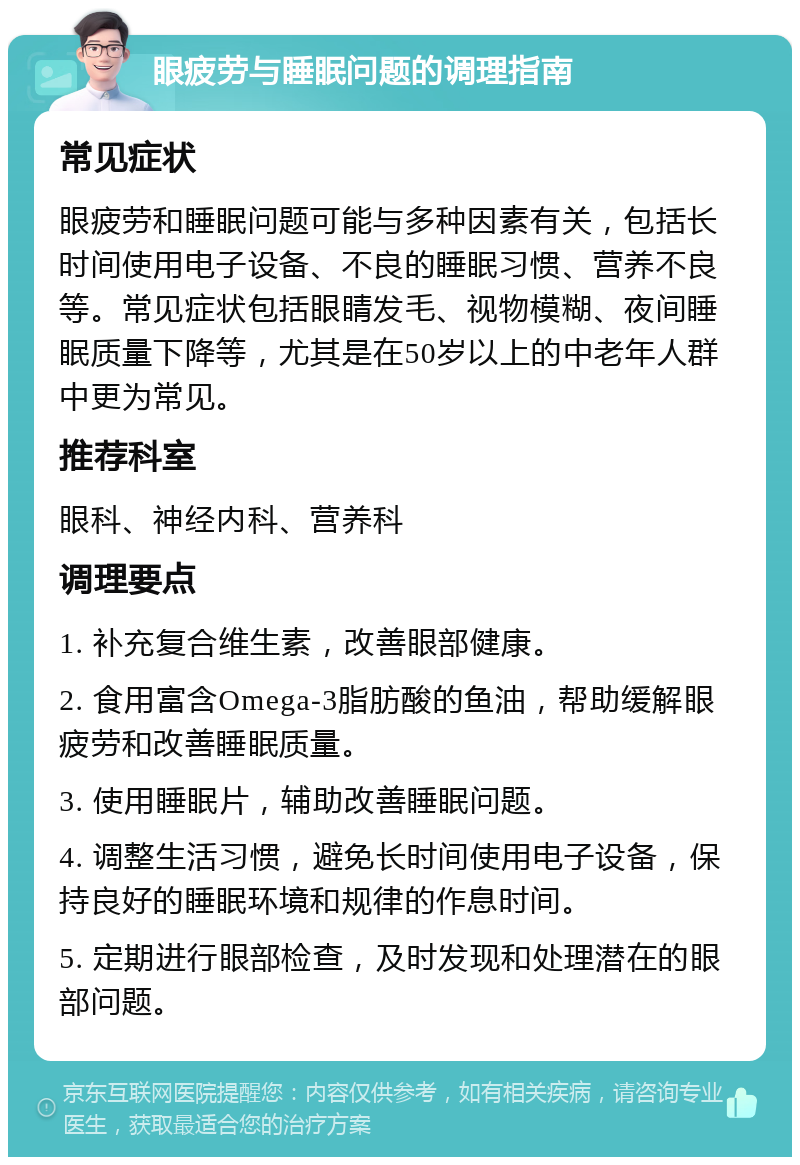 眼疲劳与睡眠问题的调理指南 常见症状 眼疲劳和睡眠问题可能与多种因素有关，包括长时间使用电子设备、不良的睡眠习惯、营养不良等。常见症状包括眼睛发毛、视物模糊、夜间睡眠质量下降等，尤其是在50岁以上的中老年人群中更为常见。 推荐科室 眼科、神经内科、营养科 调理要点 1. 补充复合维生素，改善眼部健康。 2. 食用富含Omega-3脂肪酸的鱼油，帮助缓解眼疲劳和改善睡眠质量。 3. 使用睡眠片，辅助改善睡眠问题。 4. 调整生活习惯，避免长时间使用电子设备，保持良好的睡眠环境和规律的作息时间。 5. 定期进行眼部检查，及时发现和处理潜在的眼部问题。