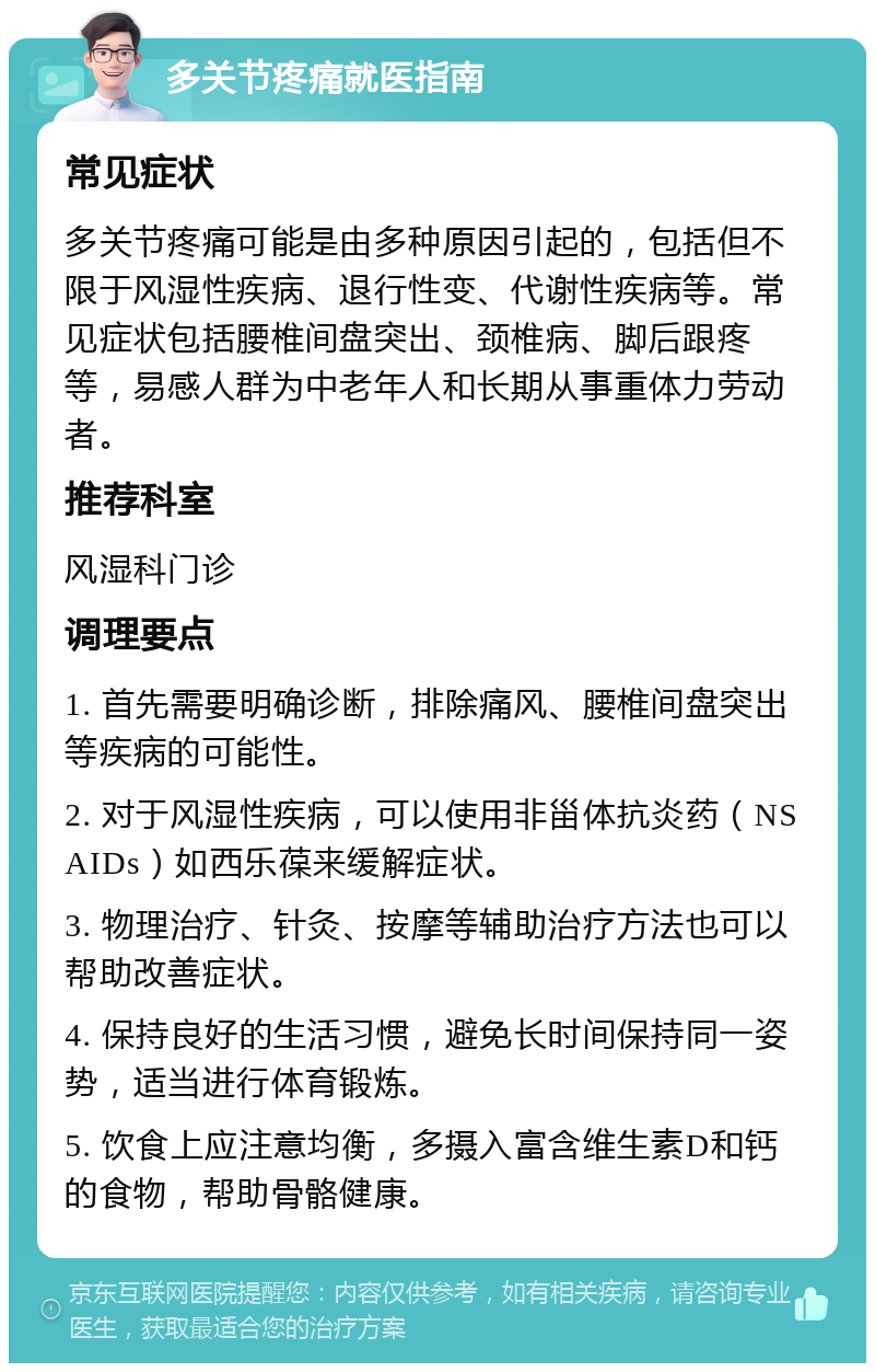 多关节疼痛就医指南 常见症状 多关节疼痛可能是由多种原因引起的，包括但不限于风湿性疾病、退行性变、代谢性疾病等。常见症状包括腰椎间盘突出、颈椎病、脚后跟疼等，易感人群为中老年人和长期从事重体力劳动者。 推荐科室 风湿科门诊 调理要点 1. 首先需要明确诊断，排除痛风、腰椎间盘突出等疾病的可能性。 2. 对于风湿性疾病，可以使用非甾体抗炎药（NSAIDs）如西乐葆来缓解症状。 3. 物理治疗、针灸、按摩等辅助治疗方法也可以帮助改善症状。 4. 保持良好的生活习惯，避免长时间保持同一姿势，适当进行体育锻炼。 5. 饮食上应注意均衡，多摄入富含维生素D和钙的食物，帮助骨骼健康。