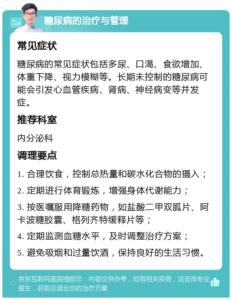 糖尿病的治疗与管理 常见症状 糖尿病的常见症状包括多尿、口渴、食欲增加、体重下降、视力模糊等。长期未控制的糖尿病可能会引发心血管疾病、肾病、神经病变等并发症。 推荐科室 内分泌科 调理要点 1. 合理饮食，控制总热量和碳水化合物的摄入； 2. 定期进行体育锻炼，增强身体代谢能力； 3. 按医嘱服用降糖药物，如盐酸二甲双胍片、阿卡波糖胶囊、格列齐特缓释片等； 4. 定期监测血糖水平，及时调整治疗方案； 5. 避免吸烟和过量饮酒，保持良好的生活习惯。