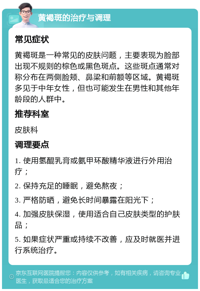 黄褐斑的治疗与调理 常见症状 黄褐斑是一种常见的皮肤问题，主要表现为脸部出现不规则的棕色或黑色斑点。这些斑点通常对称分布在两侧脸颊、鼻梁和前额等区域。黄褐斑多见于中年女性，但也可能发生在男性和其他年龄段的人群中。 推荐科室 皮肤科 调理要点 1. 使用氢醌乳膏或氨甲环酸精华液进行外用治疗； 2. 保持充足的睡眠，避免熬夜； 3. 严格防晒，避免长时间暴露在阳光下； 4. 加强皮肤保湿，使用适合自己皮肤类型的护肤品； 5. 如果症状严重或持续不改善，应及时就医并进行系统治疗。