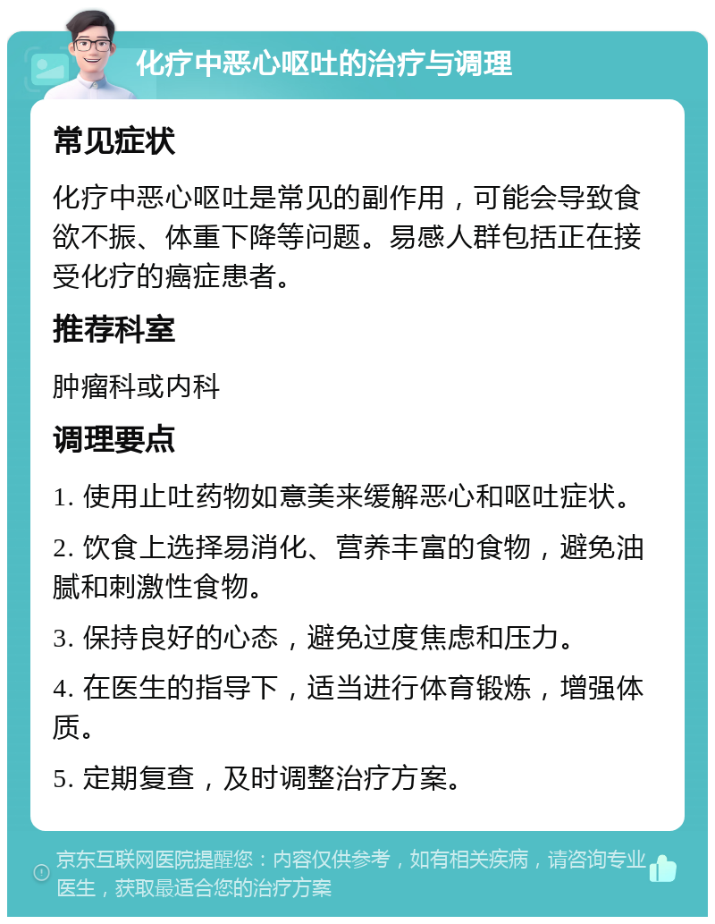 化疗中恶心呕吐的治疗与调理 常见症状 化疗中恶心呕吐是常见的副作用，可能会导致食欲不振、体重下降等问题。易感人群包括正在接受化疗的癌症患者。 推荐科室 肿瘤科或内科 调理要点 1. 使用止吐药物如意美来缓解恶心和呕吐症状。 2. 饮食上选择易消化、营养丰富的食物，避免油腻和刺激性食物。 3. 保持良好的心态，避免过度焦虑和压力。 4. 在医生的指导下，适当进行体育锻炼，增强体质。 5. 定期复查，及时调整治疗方案。