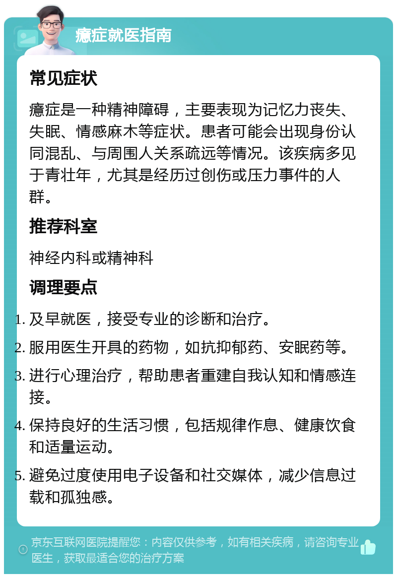 癔症就医指南 常见症状 癔症是一种精神障碍，主要表现为记忆力丧失、失眠、情感麻木等症状。患者可能会出现身份认同混乱、与周围人关系疏远等情况。该疾病多见于青壮年，尤其是经历过创伤或压力事件的人群。 推荐科室 神经内科或精神科 调理要点 及早就医，接受专业的诊断和治疗。 服用医生开具的药物，如抗抑郁药、安眠药等。 进行心理治疗，帮助患者重建自我认知和情感连接。 保持良好的生活习惯，包括规律作息、健康饮食和适量运动。 避免过度使用电子设备和社交媒体，减少信息过载和孤独感。