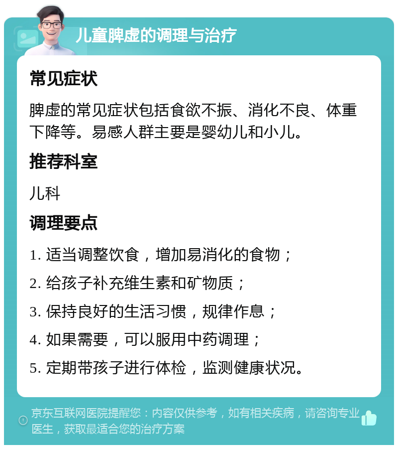 儿童脾虚的调理与治疗 常见症状 脾虚的常见症状包括食欲不振、消化不良、体重下降等。易感人群主要是婴幼儿和小儿。 推荐科室 儿科 调理要点 1. 适当调整饮食，增加易消化的食物； 2. 给孩子补充维生素和矿物质； 3. 保持良好的生活习惯，规律作息； 4. 如果需要，可以服用中药调理； 5. 定期带孩子进行体检，监测健康状况。