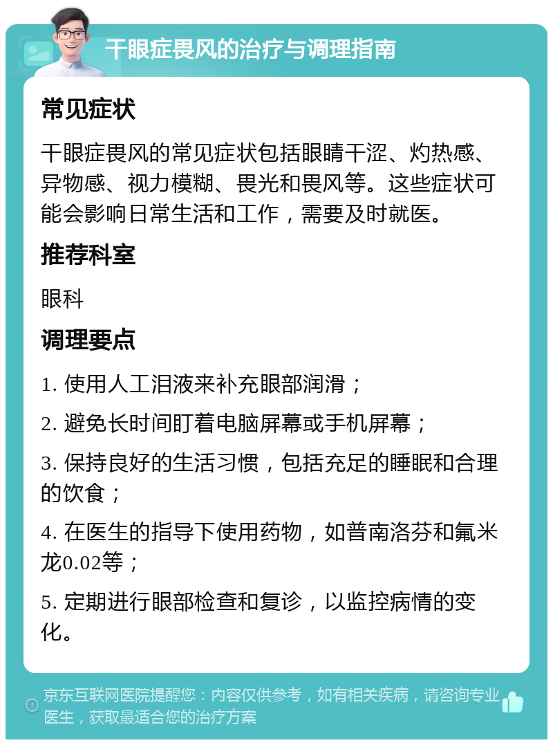 干眼症畏风的治疗与调理指南 常见症状 干眼症畏风的常见症状包括眼睛干涩、灼热感、异物感、视力模糊、畏光和畏风等。这些症状可能会影响日常生活和工作，需要及时就医。 推荐科室 眼科 调理要点 1. 使用人工泪液来补充眼部润滑； 2. 避免长时间盯着电脑屏幕或手机屏幕； 3. 保持良好的生活习惯，包括充足的睡眠和合理的饮食； 4. 在医生的指导下使用药物，如普南洛芬和氟米龙0.02等； 5. 定期进行眼部检查和复诊，以监控病情的变化。